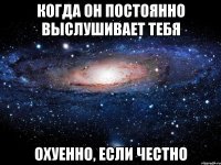 Когда он постоянно выслушивает тебя Охуенно, если честно