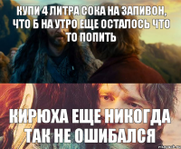 Купи 4 литра сока на запивон, что б на утро еще осталось что то попить Кирюха еще никогда так не ошибался