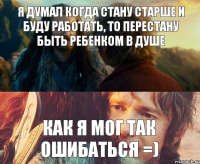 Я думал когда стану старше и буду работать, то перестану быть ребенком в душе как я мог так ошибаться =)