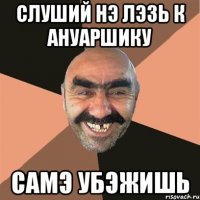 Слуший нэ Лэзь к Ануаршику Самэ убэжишь