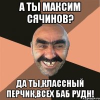 А ты Максим Сячинов? Да ты,классный перчик,всех баб РУДН!