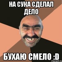 НА СУКА СДЕЛАЛ ДЕЛО БУХАЮ СМЕЛО :D