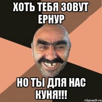 Хоть тебя зовут Ернур Но ты для нас КУНЯ!!!