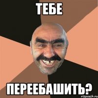 тебе переебашить?