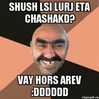 shush lsi lurj eta chashakd? vay hors arev :DDDDDD