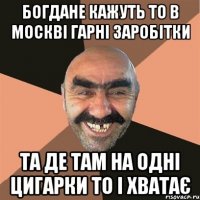 БОГДАНЕ КАЖУТЬ ТО В МОСКВІ ГАРНІ ЗАРОБІТКИ ТА ДЕ ТАМ НА ОДНІ ЦИГАРКИ ТО І ХВАТАЄ