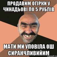 Продавим огірки у Чинадьові по 5 рублів мати ми уповіла ош сиранчливийим