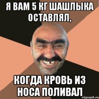 я вам 5 кг шашлыка оставлял, когда кровь из носа поливал