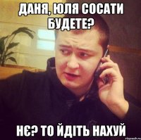 Даня, Юля сосати будете? Нє? То йдіть нахуй