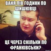 Ваня пів години по шишківці Це через скільки по франківськи?