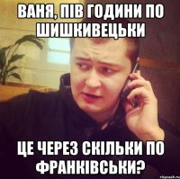 Ваня, пів години по шишкивецьки Це через скільки по франківськи?