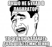 якшо не бухав в лабараторі то з тобою балакать дальше безсмисленно