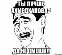 Ты лучше Ахмедханова? да не смеши!!