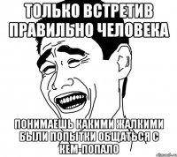 Только встретив правильно человека понимаешь какими жалкими были попытки общаться с кем-попало