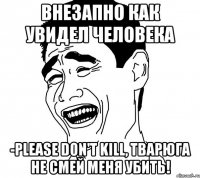 Внезапно как увидел человека -Please don't kill, Тварюга не смей меня убить!