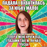 падала і вхватилась за юбку малої тепер в мене круги під глазами такі ж, як на її трусах