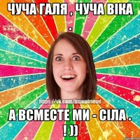 Чуча Галя , чуча віка . а всместе ми - сіла . ! ))