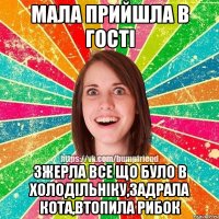 мала прийшла в гості зжерла все що було в холодільніку,задрала кота,втопила рибок
