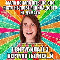 Мала почала ніть шо єйо ніхто не любе,рішила довго не думать І вирубила її з вертухи ібо нех...й