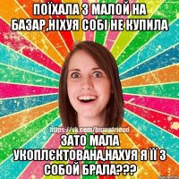 поїхала з малой на базар,ніхуя собі не купила зато мала укоплєктована,нахуя я її з собой брала???