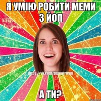 Я УМІЮ РОБИТИ МЕМИ З ЙоП А ТИ?