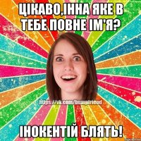 Цікаво,Інна яке в тебе повне ім'я? Інокентій блять!