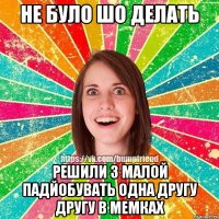 НЕ БУЛО ШО ДЕЛАТЬ РЕШИЛИ З МАЛОЙ ПАДЙОБУВАТЬ ОДНА ДРУГУ ДРУГУ В МЕМКАХ