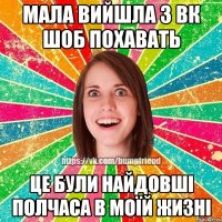 мала вийшла з вк шоб похавать це були найдовші полчаса в моїй жизні