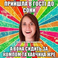 Прийшла в гостi до Сони А вона сидить за компом та хавчика жре
