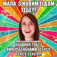 Мала, з Новим гідом тебе!!! кохання тобі з виперебеньками і сексу, сексу, сексу!!!