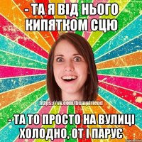 - та я від нього кипятком сцю - та то просто на вулиці холодно, от і парує