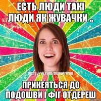 Есть люди такі люди як жувачки .. прикеяться до подошви і фіг отдереш