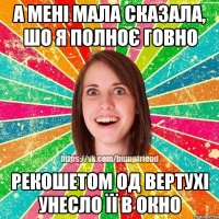 А мені мала сказала, шо я полноє говно рекошетом од вертухі унесло її в окно