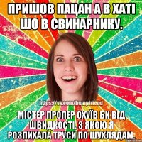 пришов пацан а в хаті шо в свинарнику. містер пропер охуїв би від швидкості, з якою я розпихала труси по шухлядам.