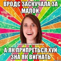 Вродє заскучала за малой. А як припреться хуй зна як вигнать
