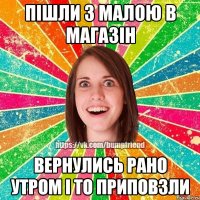 пішли з малою в магазін вернулись рано утром і то приповзли