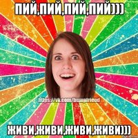 Пий,пий,пий,пий))) Живи,живи,живи,живи)))