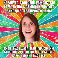 КАРАПУТА, СЬОГОДНІ РАЖДІСТВО! ОТМЄТЬ ІВО С СЕМЬЙОЙ, ДРУГОГО ВИХОДА В ТЕБЕ ПРОСТО НЕМА! ЖИВИ І БУДЬ ЩАСЛІВА ВСІГДА!СІМЕЙНЕ БЛАГОПОЛУЧЧЯ, ТО ВСЕ ФІГНЯ, БУДУТЬ КАРОЧЬ ДЄНЬГІ БУДЕ ВСЕ!