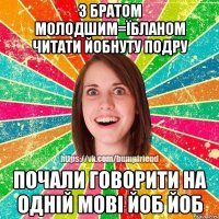 З братом молодшим=їбланом читати Йобнуту подру Почали говорити на одній мові йоб йоб