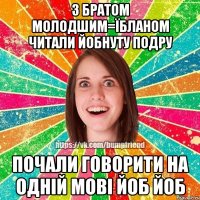 З братом молодшим=їбланом читали Йобнуту подру Почали говорити на одній мові йоб йоб