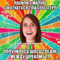 рішили з малою сфоткаться тіпа сексі герл получилось шось средне между шреком і ТП