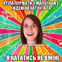 Хтіла поржати з малої,кажу , йдем на каток, а та - я кататись не вмію