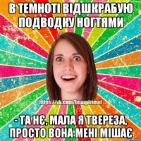 в темноті відшкрабую подводку ногтями - та нє, мала я твереза, просто вона мені мішає