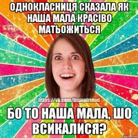 однокласниця сказала як наша мала красіво матьожиться бо то наша мала, шо всикалися?