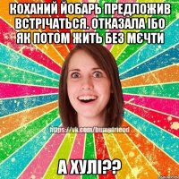коханий йобарь предложив встрічаться. отказала ібо як потом жить без мєчти а хулі??