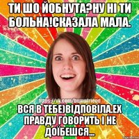 ти шо йобнута?ну ні ти больна!сказала мала. вся в тебе)відповіла.ех правду говорить і не доїбешся...