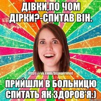 дівки,по чом дірки?-спитав вiн. прийшли в больницю спитать як здоров'я:)