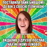 Поставила лайк бившому де він з своєю теличкою Видалив з друзів, послав нахуй,і йому хуйово