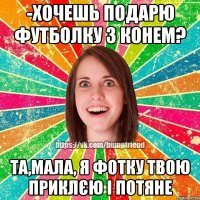 -хочешь подарю футболку з конем? та,мала, я фотку твою приклєю і потяне