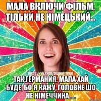 Мала включи фільм, тільки не німецький... Так,германия. Мала хай буде, бо я кажу, головне шо не німеччина.....